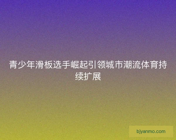 青少年滑板选手崛起引领城市潮流体育持续扩展