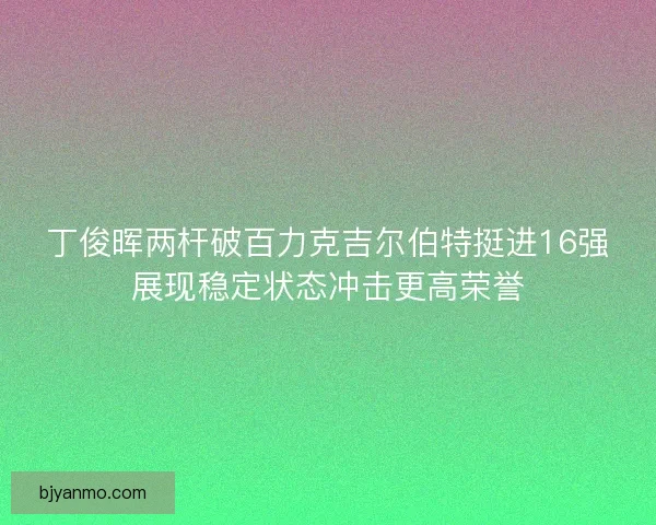 丁俊晖两杆破百力克吉尔伯特挺进16强展现稳定状态冲击更高荣誉