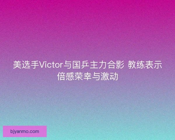美选手Victor与国乒主力合影 教练表示倍感荣幸与激动