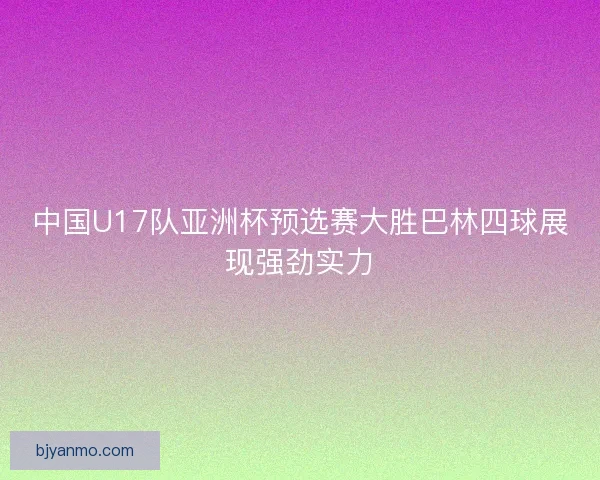 中国U17队亚洲杯预选赛大胜巴林四球展现强劲实力