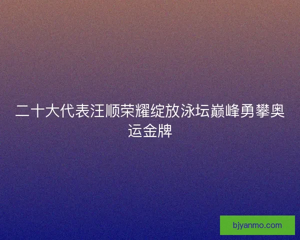 二十大代表汪顺荣耀绽放泳坛巅峰勇攀奥运金牌